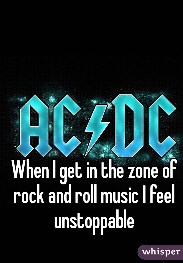 When I get in the zone of rock and roll music I feel unstoppable 