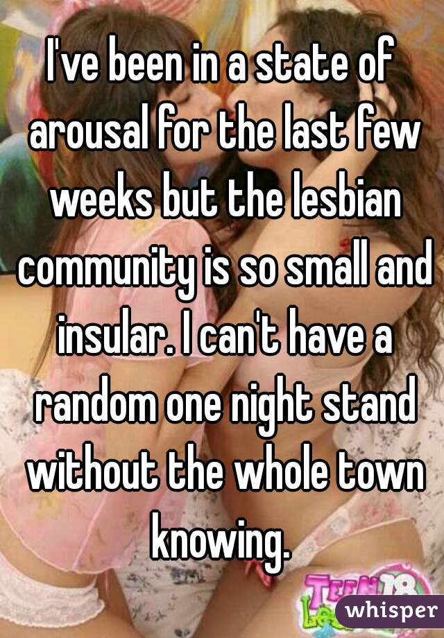 I've been in a state of arousal for the last few weeks but the lesbian community is so small and insular. I can't have a random one night stand without the whole town knowing. 
