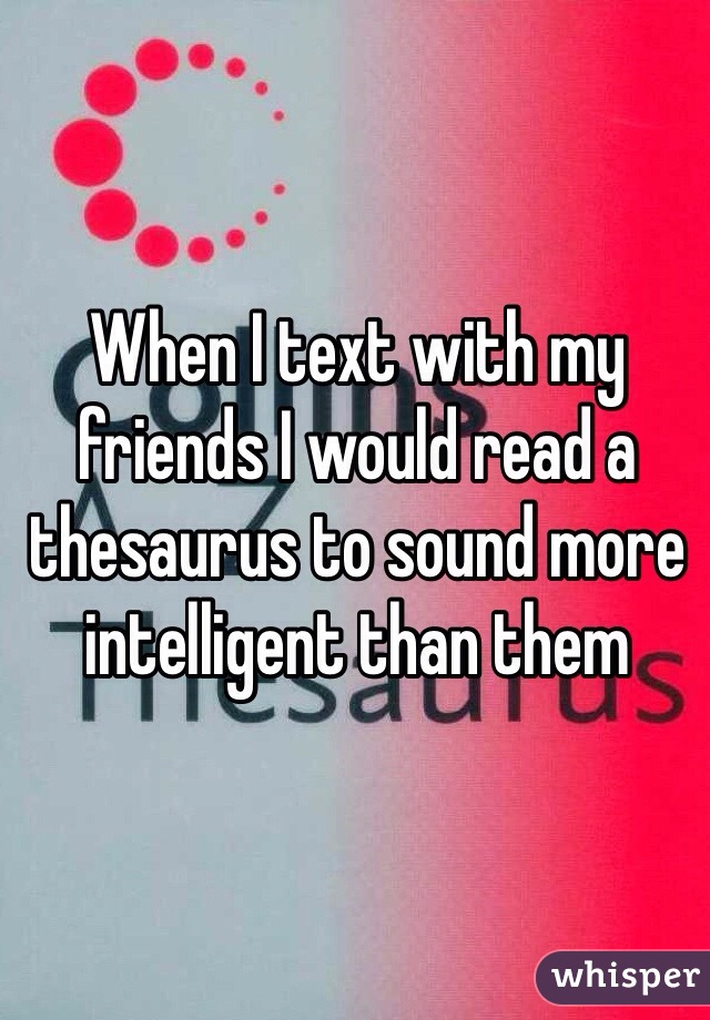 When I text with my friends I would read a thesaurus to sound more intelligent than them