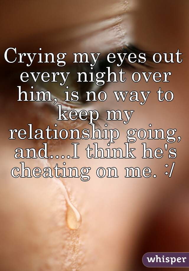 Crying my eyes out every night over him, is no way to keep my relationship going, and....I think he's cheating on me. :/ 