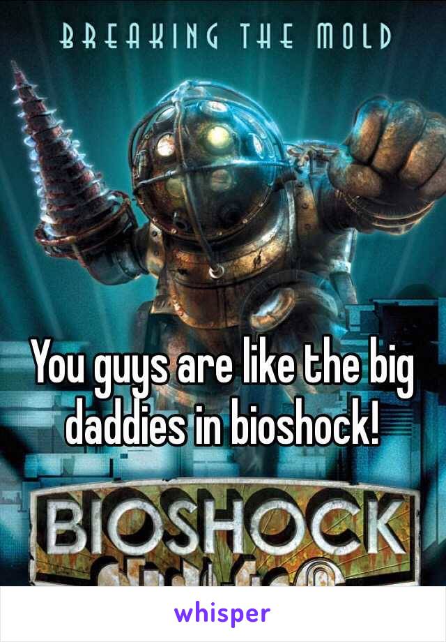 You guys are like the big daddies in bioshock!