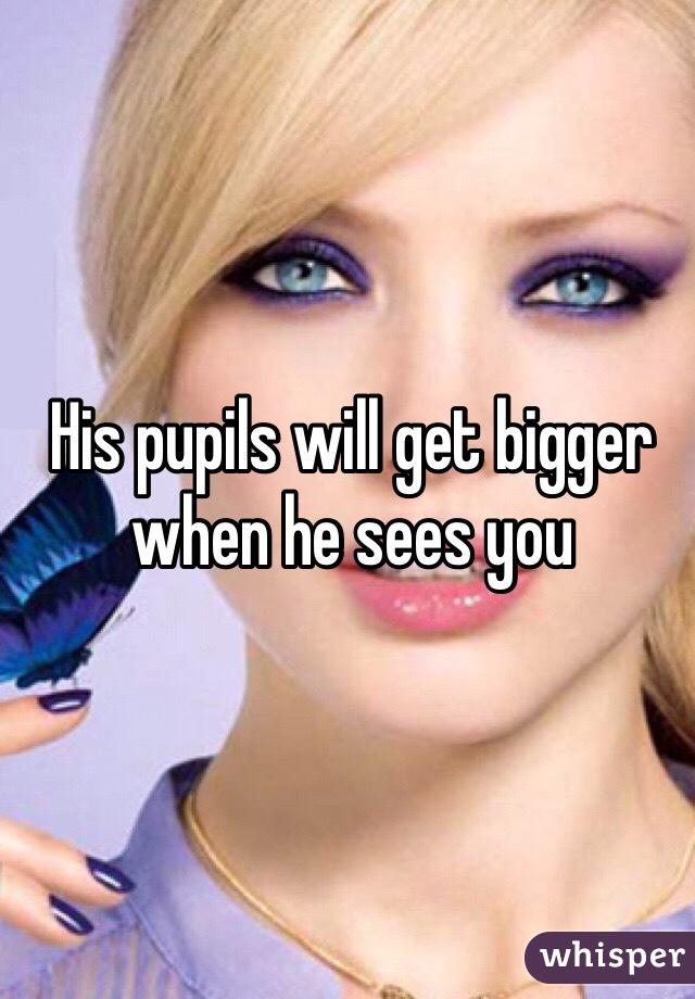 His pupils will get bigger when he sees you 