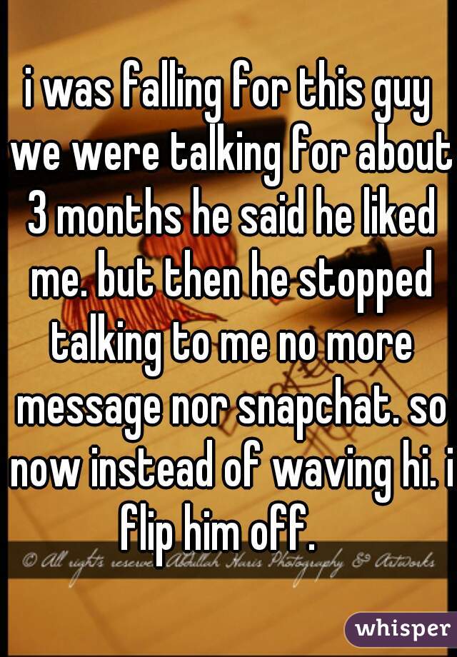 i was falling for this guy we were talking for about 3 months he said he liked me. but then he stopped talking to me no more message nor snapchat. so now instead of waving hi. i flip him off.   
