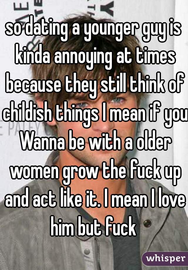 so dating a younger guy is kinda annoying at times because they still think of childish things I mean if you Wanna be with a older women grow the fuck up and act like it. I mean I love him but fuck 