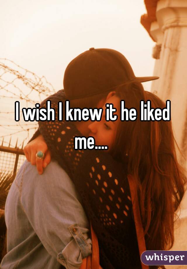 I wish I knew it he liked me....  