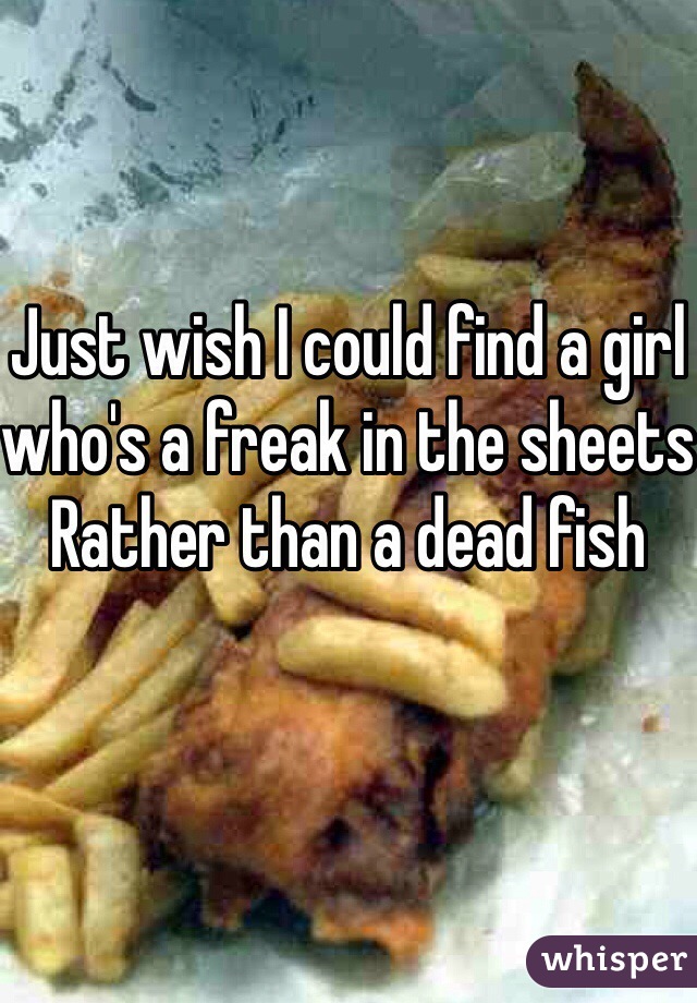 Just wish I could find a girl who's a freak in the sheets Rather than a dead fish