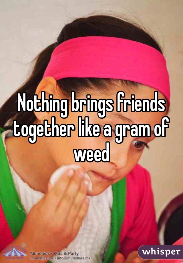 Nothing brings friends together like a gram of weed