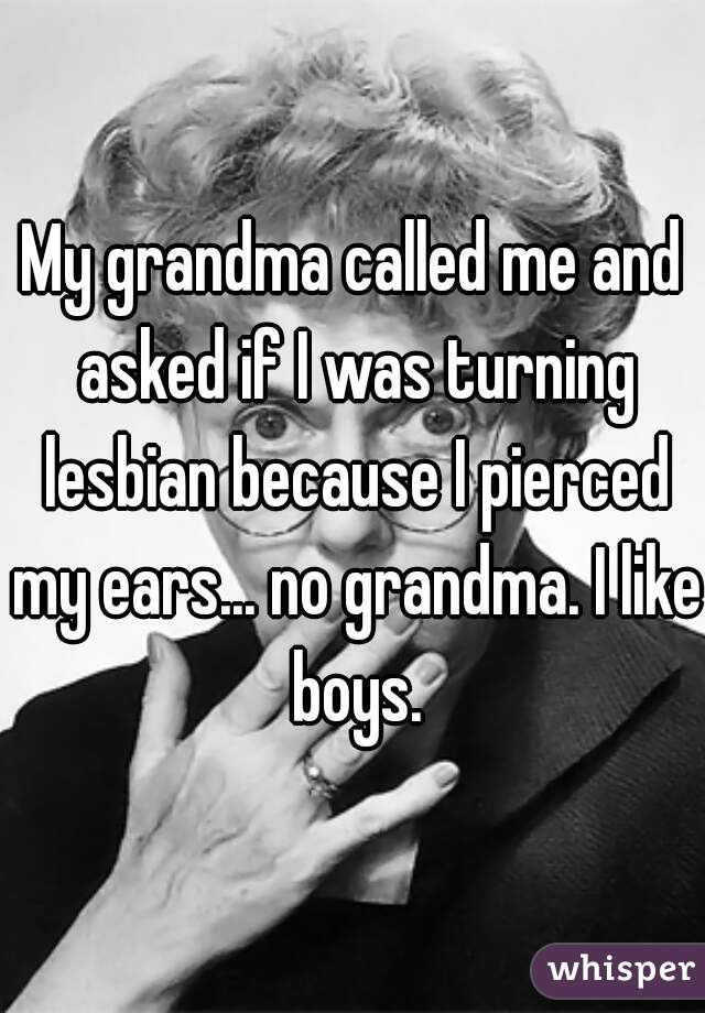My grandma called me and asked if I was turning lesbian because I pierced my ears... no grandma. I like boys.