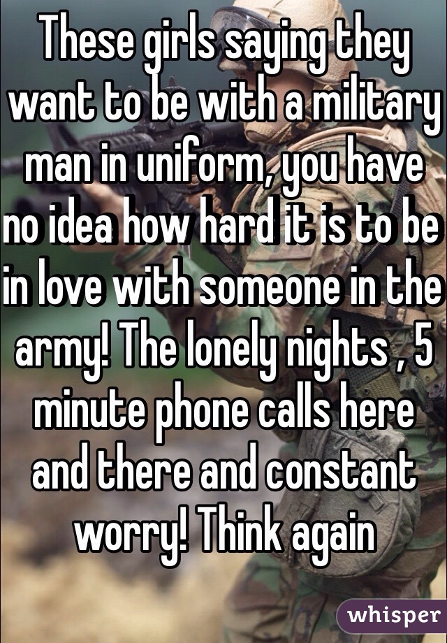 These girls saying they want to be with a military man in uniform, you have no idea how hard it is to be in love with someone in the army! The lonely nights , 5 minute phone calls here and there and constant worry! Think again 