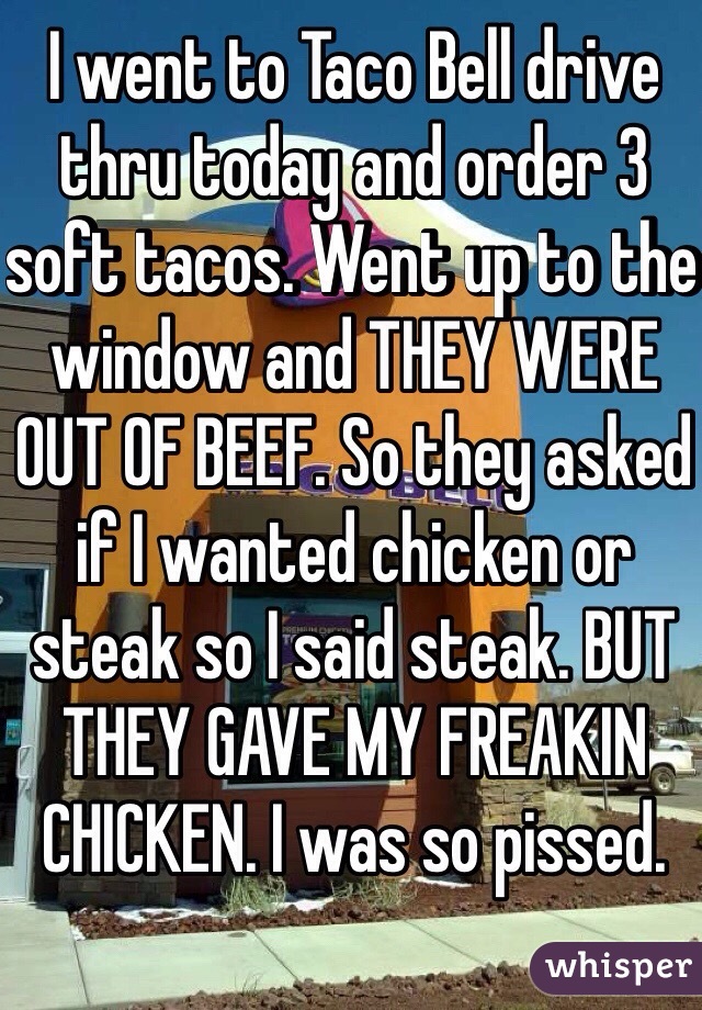 I went to Taco Bell drive thru today and order 3 soft tacos. Went up to the window and THEY WERE OUT OF BEEF. So they asked if I wanted chicken or steak so I said steak. BUT THEY GAVE MY FREAKIN CHICKEN. I was so pissed.