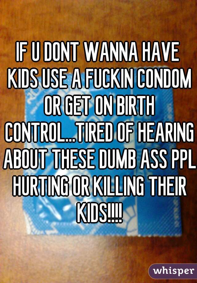 IF U DONT WANNA HAVE KIDS USE A FUCKIN CONDOM OR GET ON BIRTH CONTROL...TIRED OF HEARING ABOUT THESE DUMB ASS PPL HURTING OR KILLING THEIR KIDS!!!!
