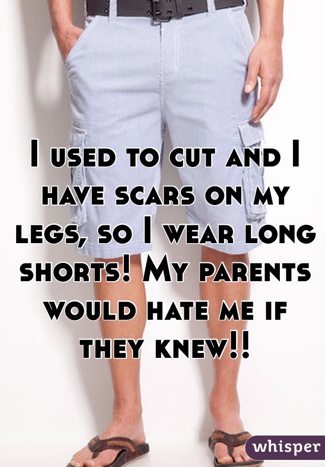 I used to cut and I have scars on my legs, so I wear long shorts! My parents would hate me if they knew!! 
