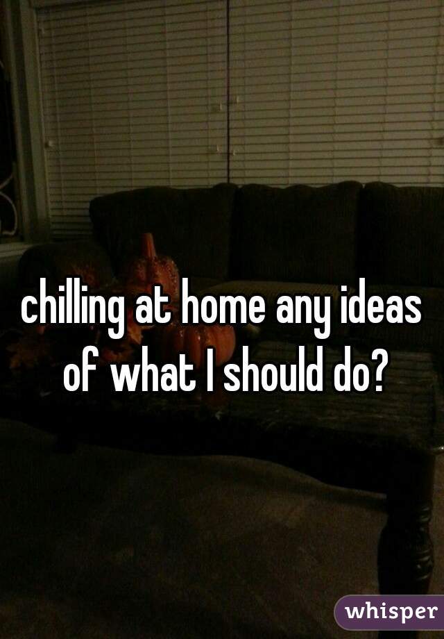 chilling at home any ideas of what I should do?