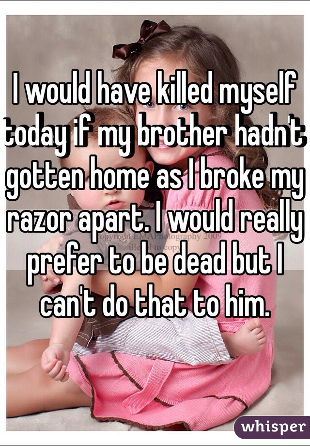 I would have killed myself today if my brother hadn't gotten home as I broke my razor apart. I would really prefer to be dead but I can't do that to him.