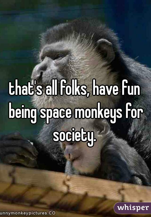 that's all folks, have fun being space monkeys for society. 