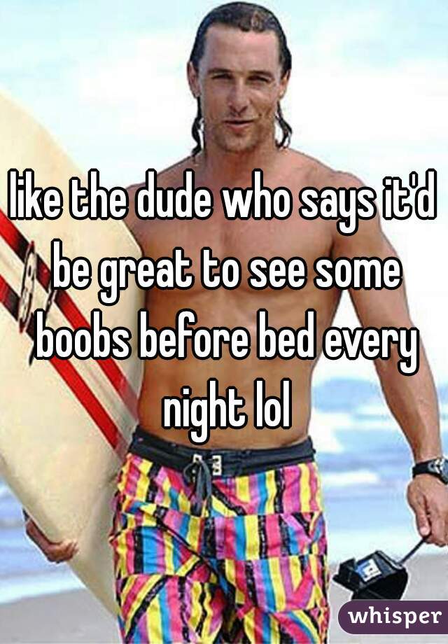 like the dude who says it'd be great to see some boobs before bed every night lol