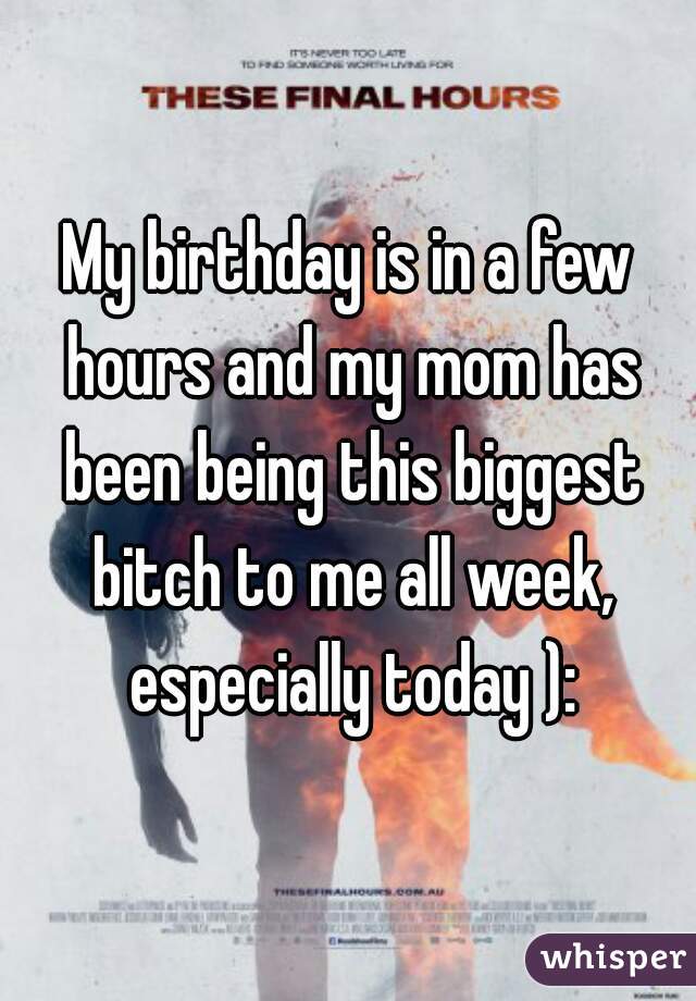 My birthday is in a few hours and my mom has been being this biggest bitch to me all week, especially today ):