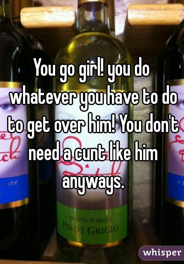 You go girl! you do whatever you have to do to get over him! You don't need a cunt like him anyways.