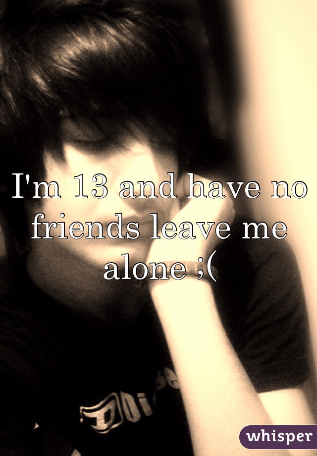 I'm 13 and have no friends leave me alone ;(