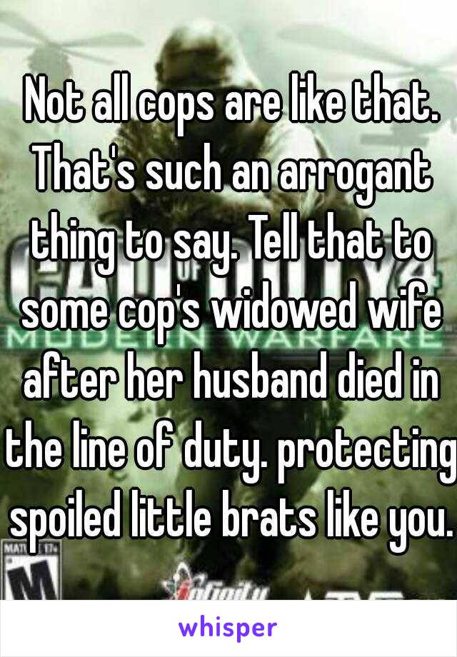  Not all cops are like that. That's such an arrogant thing to say. Tell that to some cop's widowed wife after her husband died in the line of duty. protecting spoiled little brats like you.