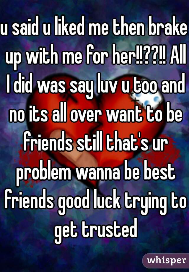 u said u liked me then brake up with me for her!!??!! All I did was say luv u too and no its all over want to be friends still that's ur problem wanna be best friends good luck trying to get trusted