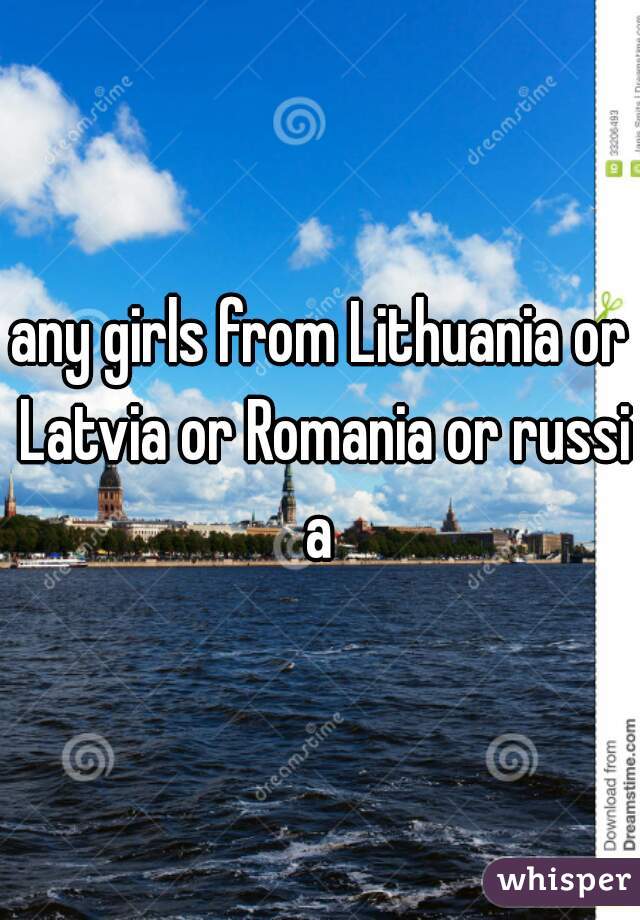 any girls from Lithuania or Latvia or Romania or russia