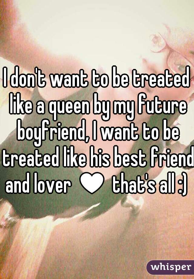 I don't want to be treated like a queen by my future boyfriend, I want to be treated like his best friend and lover ♥ that's all :) 