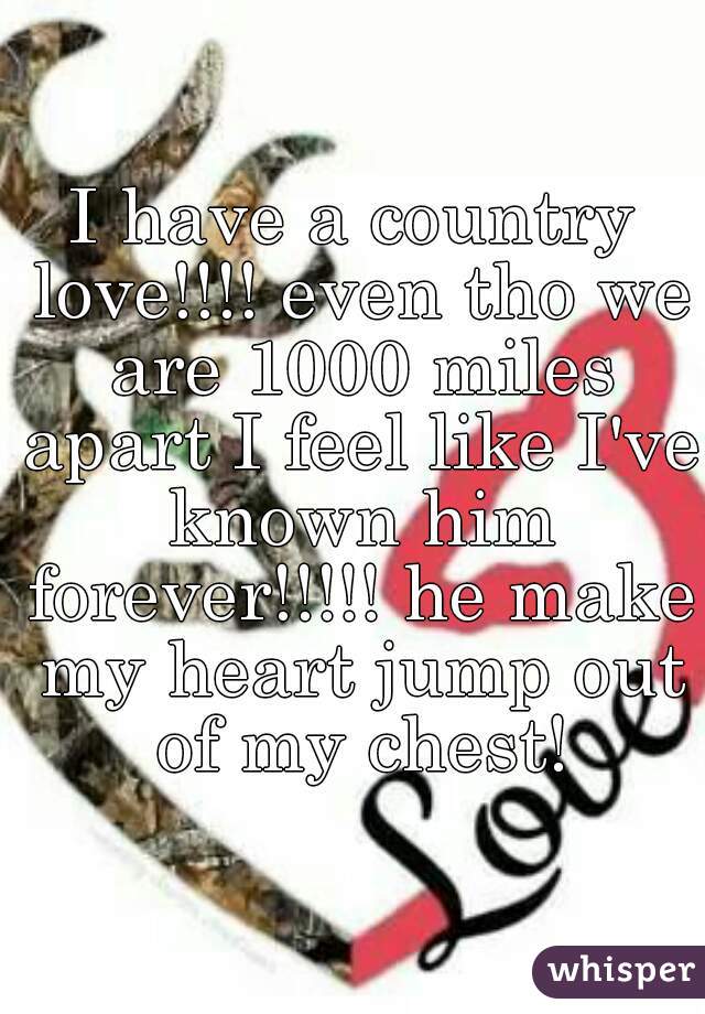 I have a country love!!!! even tho we are 1000 miles apart I feel like I've known him forever!!!!! he make my heart jump out of my chest!