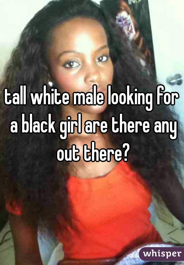 tall white male looking for a black girl are there any out there?