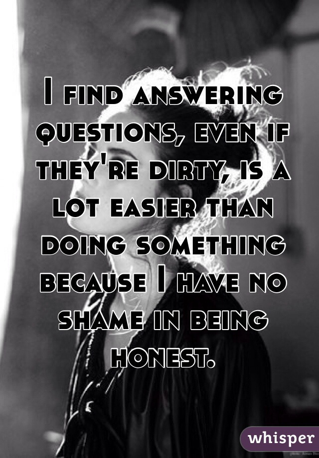 I find answering questions, even if they're dirty, is a lot easier than doing something because I have no shame in being honest. 