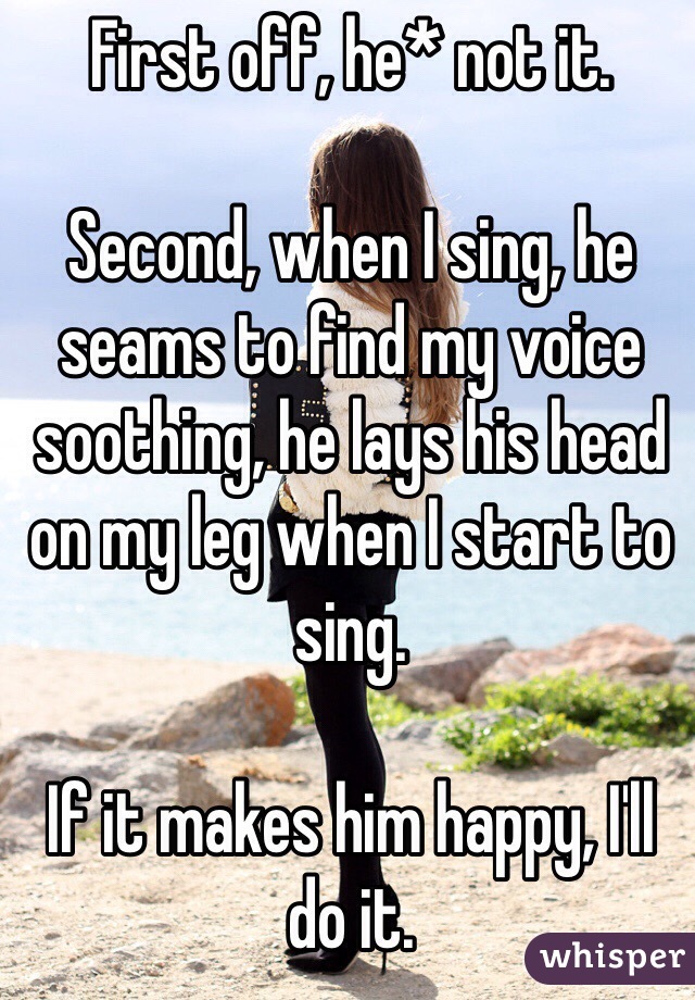 First off, he* not it.

Second, when I sing, he seams to find my voice soothing, he lays his head on my leg when I start to sing.

If it makes him happy, I'll do it.