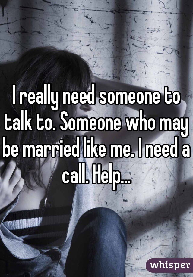 I really need someone to talk to. Someone who may be married like me. I need a call. Help...