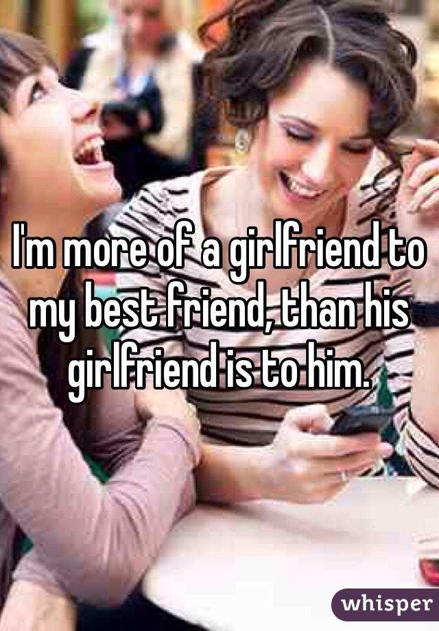 I'm more of a girlfriend to my best friend, than his girlfriend is to him. 