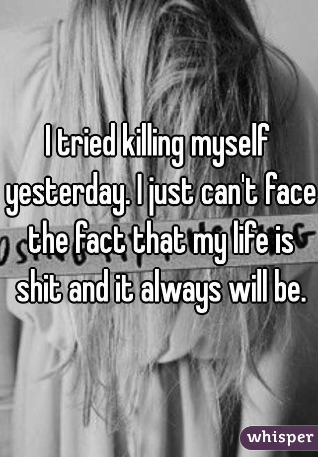 I tried killing myself yesterday. I just can't face the fact that my life is shit and it always will be.