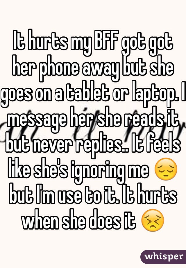 It hurts my BFF got got her phone away but she goes on a tablet or laptop. I message her she reads it but never replies.. It feels like she's ignoring me 😔 but I'm use to it. It hurts when she does it 😣