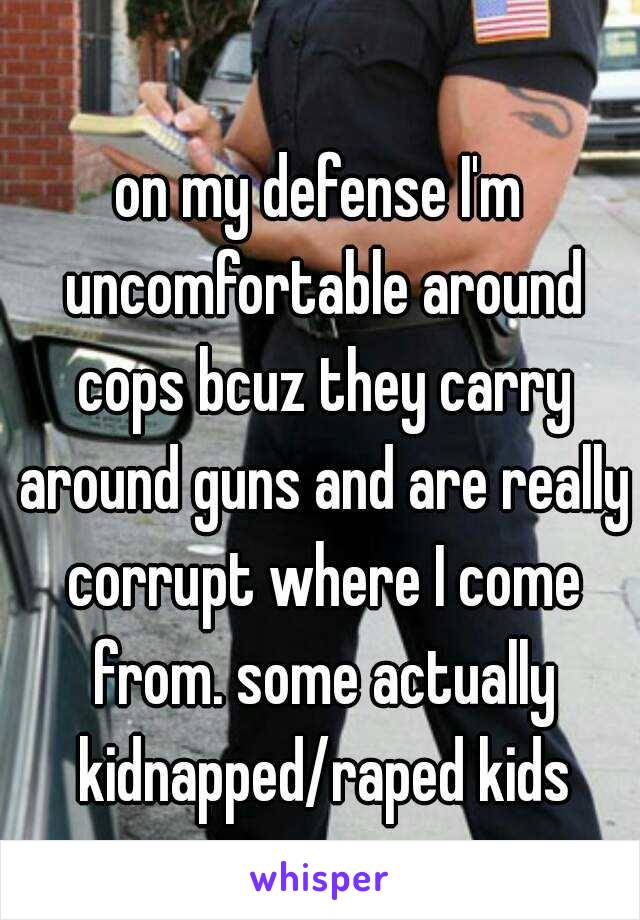 on my defense I'm uncomfortable around cops bcuz they carry around guns and are really corrupt where I come from. some actually kidnapped/raped kids