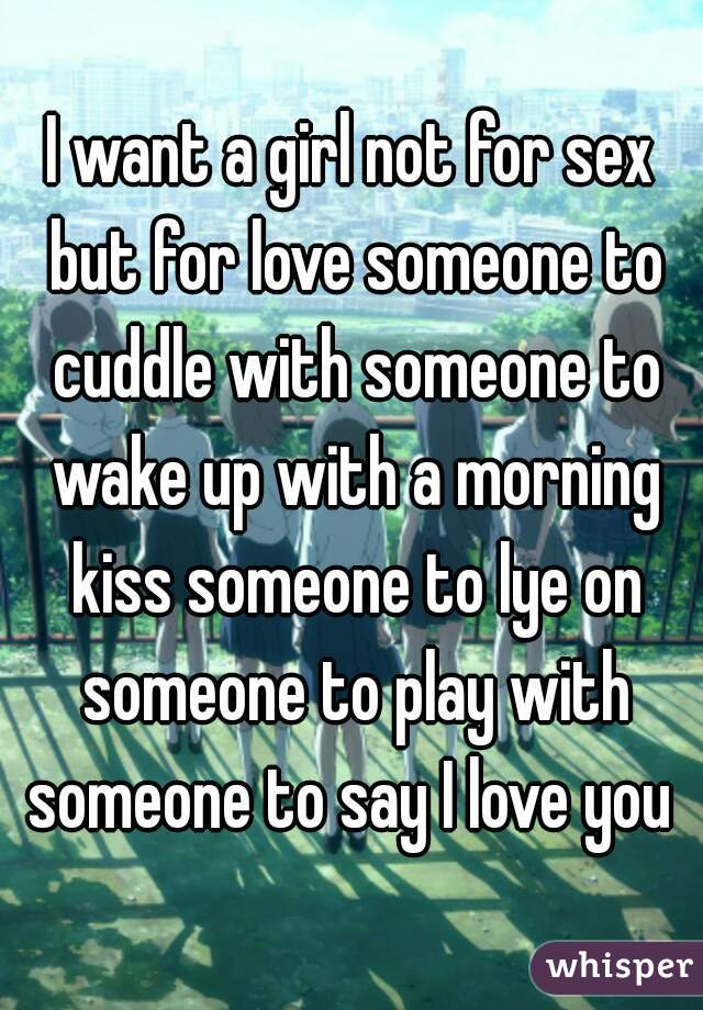 I want a girl not for sex but for love someone to cuddle with someone to wake up with a morning kiss someone to lye on someone to play with someone to say I love you 