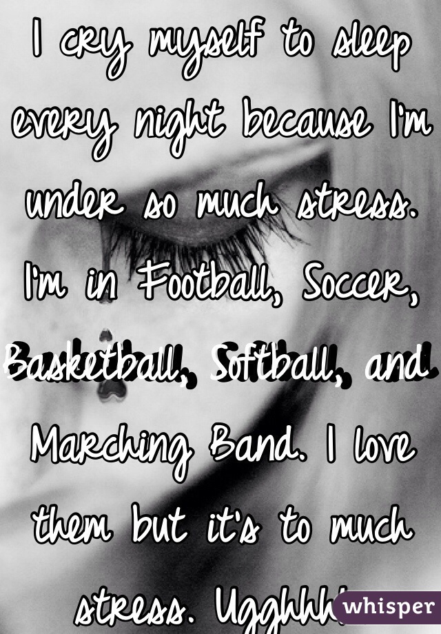 I cry myself to sleep every night because I'm under so much stress. I'm in Football, Soccer, Basketball, Softball, and Marching Band. I love them but it's to much stress. Ugghhhh.