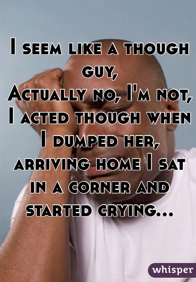 I seem like a though guy,
Actually no, I'm not, I acted though when I dumped her, arriving home I sat in a corner and started crying... 