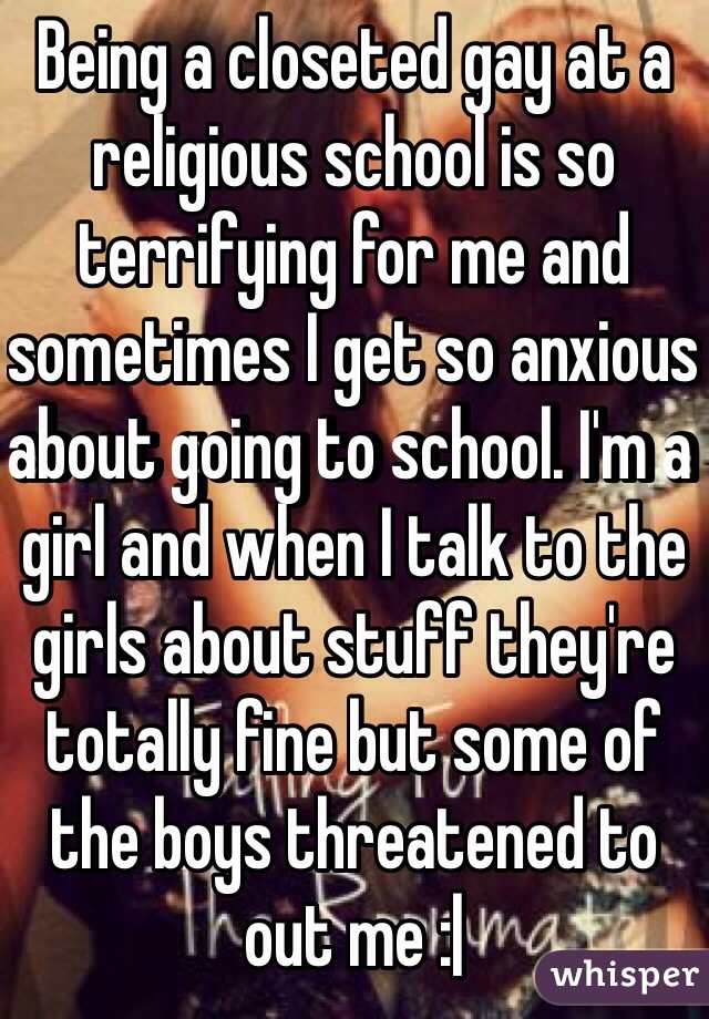 Being a closeted gay at a religious school is so terrifying for me and sometimes I get so anxious about going to school. I'm a girl and when I talk to the girls about stuff they're totally fine but some of the boys threatened to out me :|