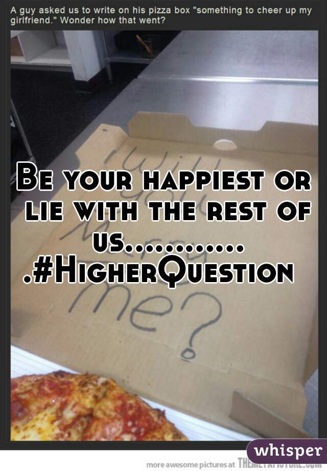 Be your happiest or lie with the rest of us.............#HigherQuestion 