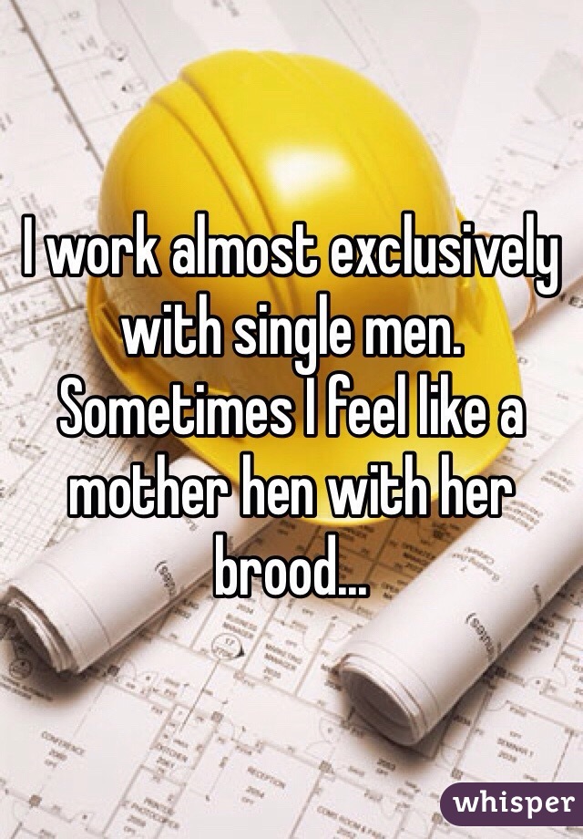 I work almost exclusively with single men. Sometimes I feel like a mother hen with her brood...