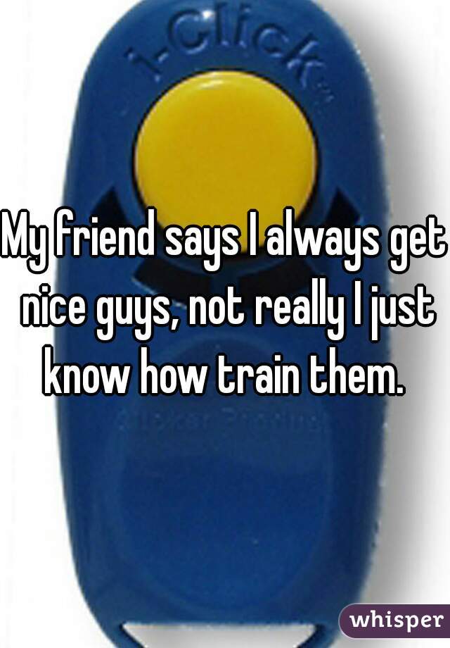 My friend says I always get nice guys, not really I just know how train them. 