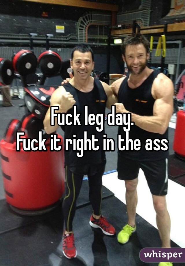 Fuck leg day. 
Fuck it right in the ass