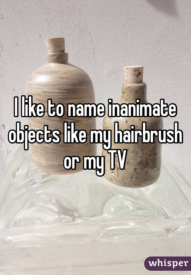 I like to name inanimate objects like my hairbrush or my TV 