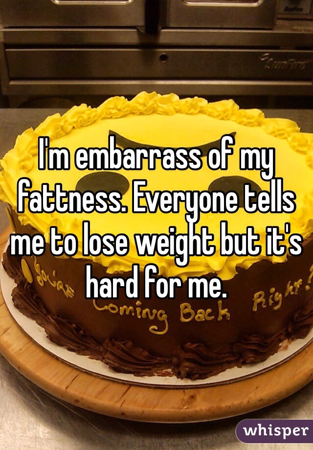 I'm embarrass of my fattness. Everyone tells me to lose weight but it's hard for me.  