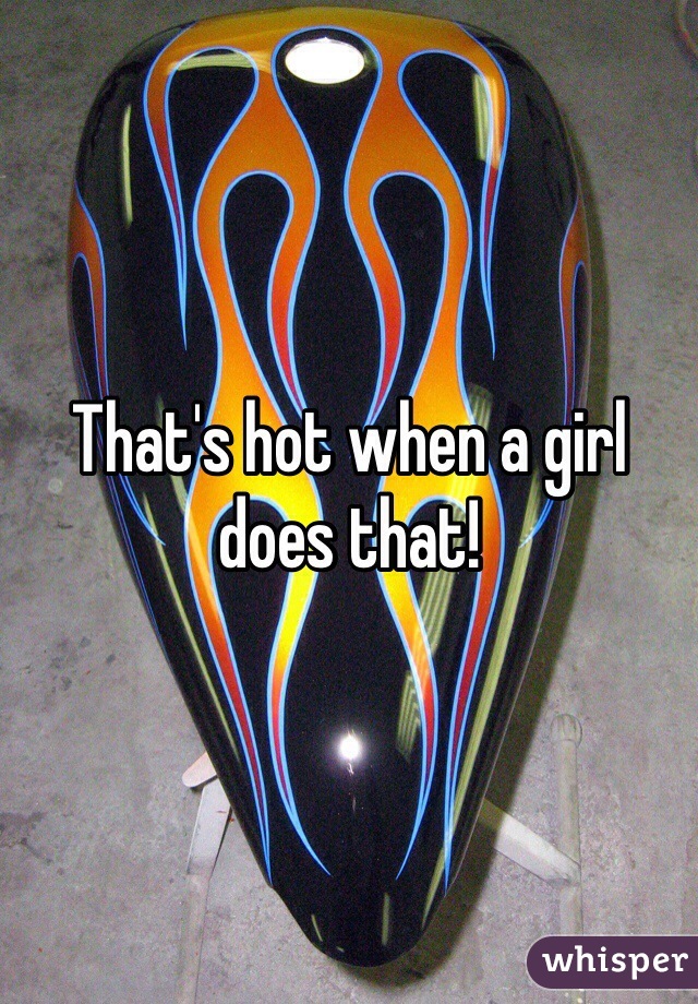 That's hot when a girl does that!