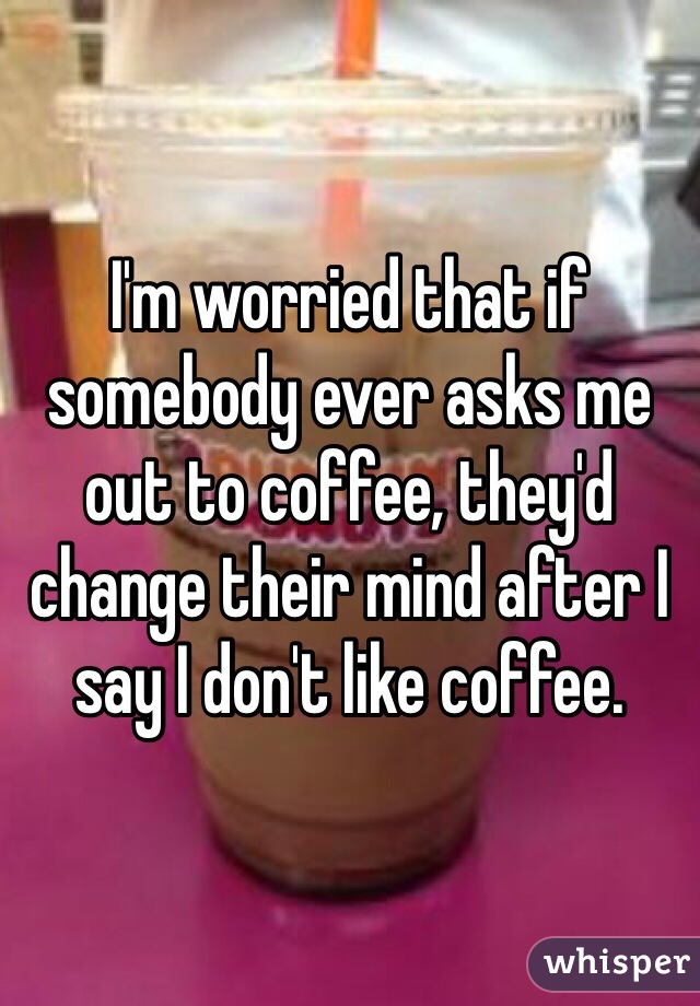 I'm worried that if somebody ever asks me out to coffee, they'd change their mind after I say I don't like coffee. 