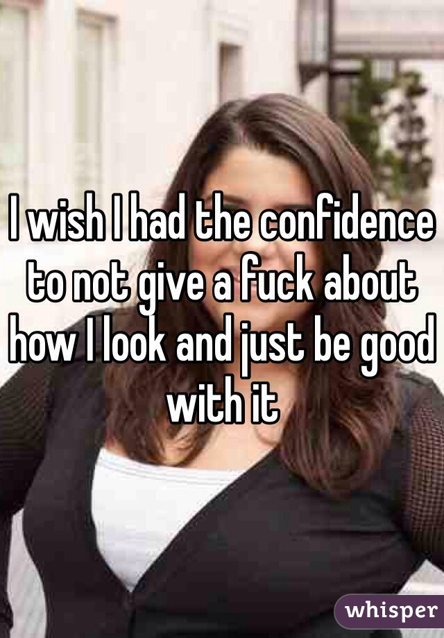 I wish I had the confidence to not give a fuck about how I look and just be good with it
