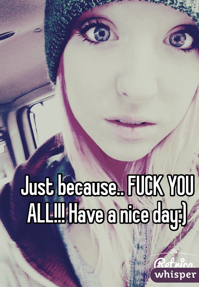 Just because.. FUCK YOU ALL!!! Have a nice day:)